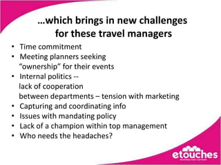 …which brings in new challenges
         for these travel managers
• Time commitment
• Meeting planners seeking
  “ownership” for their events
• Internal politics --
  lack of cooperation
  between departments – tension with marketing
• Capturing and coordinating info
• Issues with mandating policy
• Lack of a champion within top management
• Who needs the headaches?
 