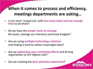 When it comes to process and efficiency,
    meetings departments are asking…
• Is our team ‘maxed out’ with too many tasks and not enough
  time to do them?

• Do we have the proper tools to manage
  the team, manage our inventory and track budgets?

• Are we using multiple technology solutions
  and finding it hard to collect meaningful data?

• Are we optimizing your marketing efforts and driving
  registrations at the highest rate?

• Are we creating the best attendee experience?
 