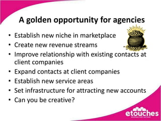 A golden opportunity for agencies
• Establish new niche in marketplace
• Create new revenue streams
• Improve relationship with existing contacts at
  client companies
• Expand contacts at client companies
• Establish new service areas
• Set infrastructure for attracting new accounts
• Can you be creative?
 