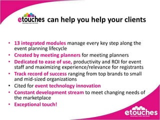 can help you help your clients

• 13 integrated modules manage every key step along the
  event planning lifecycle
• Created by meeting planners for meeting planners
• Dedicated to ease of use, productivity and ROI for event
  staff and maximizing experience/relevance for registrants
• Track record of success ranging from top brands to small
  and mid-sized organizations
• Cited for event technology innovation
• Constant development stream to meet changing needs of
  the marketplace
• Exceptional touch!
 