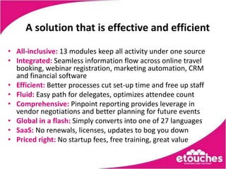 A solution that is effective and efficient

• All-inclusive: 13 modules keep all activity under one source
• Integrated: Seamless information flow across online travel
  booking, webinar registration, marketing automation, CRM
  and financial software
• Efficient: Better processes cut set-up time and free up staff
• Fluid: Easy path for delegates, optimizes attendee count
• Comprehensive: Pinpoint reporting provides leverage in
  vendor negotiations and better planning for future events
• Global in a flash: Simply converts into one of 27 languages
• SaaS: No renewals, licenses, updates to bog you down
• Priced right: No startup fees, free training, great value
 