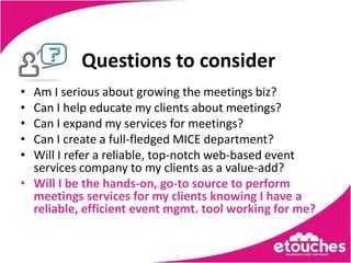 Questions to consider
• Am I serious about growing the meetings biz?
• Can I help educate my clients about meetings?
• Can I expand my services for meetings?
• Can I create a full-fledged MICE department?
• Will I refer a reliable, top-notch web-based event
  services company to my clients as a value-add?
• Will I be the hands-on, go-to source to perform
  meetings services for my clients knowing I have a
  reliable, efficient event mgmt. tool working for me?
 