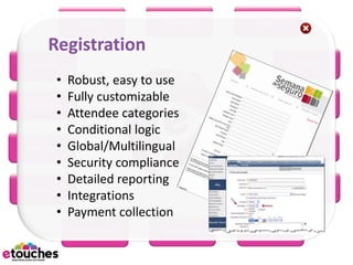 eReg         eConnect    eScan

     Registration
eHome                                             eRFP
       •   Robust, easy to use
       •   Fully customizable                     eWiki
 eBooth
       •   Attendee categories
       •   Conditional logic
eBudget•   Global/Multilingual                eMarketing
       •   Security compliance
       •   Detailed reporting
eSurvey                                          eMobile
       •   Integrations
       •   Payment collection
           eScheduler      eSeating   eProject
 