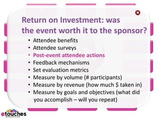eReg         eConnect         eScan

   Return on Investment: was
   the event worth it to the sponsor?
eHome                             eRFP

        •   Attendee benefits
 eBooth •   Attendee surveys                      eWiki

        •   Post-event attendee actions
        •   Feedback mechanisms                 eMarketing
eBudget
        •   Set evaluation metrics
        •   Measure by volume (# participants)
eSurvey •   Measure by revenue (how much $ taken in)
                                                 eMobile
        •   Measure by goals and objectives (what did
            you accomplish – will you repeat)
            eScheduler      eSeating        eProject
 