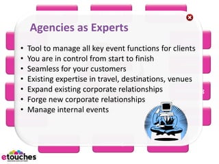 eReg         eConnect          eScan

    Agencies as Experts
eHome                                                 eRFP
  • Tool to manage all key event functions for clients
  • You are in control from start to finish
 eBooth                                             eWiki
  • Seamless for your customers
  • Existing expertise in travel, destinations, venues
  • Expand existing corporate relationships eMarketing
eBudget
  • Forge new corporate relationships
  • Manage internal events
eSurvey                                              eMobile



          eScheduler      eSeating        eProject
 