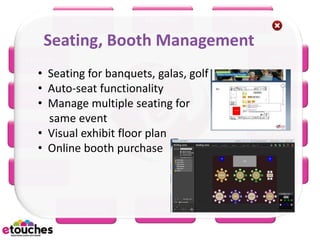 eReg         eConnect         eScan

    Seating, Booth Management
eHome                                                 eRFP
    • Seating for banquets, galas, golf
    • Auto-seat functionality
 eBooth                                               eWiki
    • Manage multiple seating for
      same event
    • Visual exhibit floor plan
eBudget                                           eMarketing
    • Online booth purchase
eSurvey                                              eMobile



          eScheduler      eSeating        eProject
 