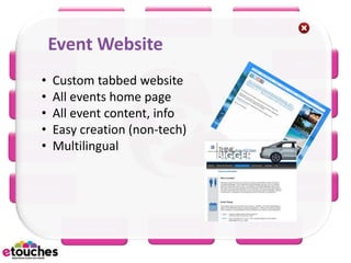 eReg         eConnect   eScan

    Event Website
eHome                                           eRFP
    • Custom tabbed website
    • All events home page
 eBooth                                         eWiki
    • All event content, info
    • Easy creation (non-tech)
    • Multilingual
eBudget                                     eMarketing



eSurvey                                        eMobile



          eScheduler     eSeating   eProject
 