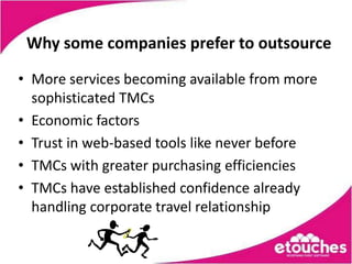 Why some companies prefer to outsource

• More services becoming available from more
  sophisticated TMCs
• Economic factors
• Trust in web-based tools like never before
• TMCs with greater purchasing efficiencies
• TMCs have established confidence already
  handling corporate travel relationship
 