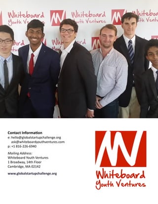 Contact Information
e: hello@globalstartupchallenge.org
ask@whiteboardyouthventures.com
p: +1 816-226-6940
Mailing Address:
Whiteboard Youth Ventures
1 Broadway, 14th Floor
Cambridge, MA 02142
www.globalstartupchallenge.org
 