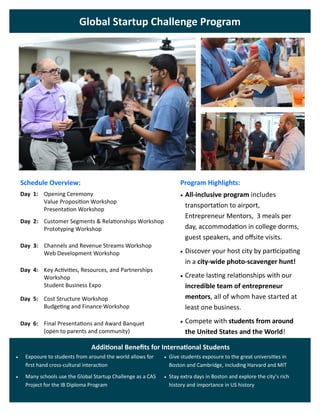 Global Startup Challenge Program
Schedule Overview: Program Highlights:
Opening Ceremony
Value Proposition Workshop
Presentation Workshop
Day 1:  All-inclusive program includes
transportation to airport,
Entrepreneur Mentors, 3 meals per
day, accommodation in college dorms,
guest speakers, and offsite visits.
 Discover your host city by participating
in a city-wide photo-scavenger hunt!
 Create lasting relationships with our
incredible team of entrepreneur
mentors, all of whom have started at
least one business.
 Compete with students from around
the United States and the World!
Customer Segments & Relationships Workshop
Prototyping Workshop
Day 2:
Channels and Revenue Streams Workshop
Web Development Workshop
Day 3:
Key Activities, Resources, and Partnerships
Workshop
Student Business Expo
Day 4:
Cost Structure Workshop
Budgeting and Finance Workshop
Day 5:
Final Presentations and Award Banquet
(open to parents and community)
Day 6:
Additional Benefits for International Students
 Exposure to students from around the world allows for
first hand cross-cultural interaction
 Many schools use the Global Startup Challenge as a CAS
Project for the IB Diploma Program
 Give students exposure to the great universities in
Boston and Cambridge, including Harvard and MIT
 Stay extra days in Boston and explore the city’s rich
history and importance in US history
 