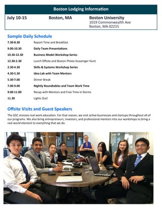 Boston Lodging Information
July 10-15 Boston, MA Boston University
1019 Commonwealth Ave
Boston, MA 02215
Sample Daily Schedule
7.30-8.30
9.00-10.30
10.30-12.30
12.30-2.30
2.30-4.30
4.30-5.30
5.30-7.00
7.00-9.00
9.00-11.00
11.30
Report Time and Breakfast
Daily Team Presentations
Business Model Workshop Series
Lunch Offsite and Boston Photo-Scavenger Hunt
Skills & Systems Workshop Series
Idea Lab with Team Mentors
Dinner Break
Nightly Roundtables and Team Work Time
Recap with Mentors and Free Time in Dorms
Lights Out!
Offsite Visits and Guest Speakers
The GSC stresses real work education. For that reason, we visit active businesses and startups throughout all of
our programs. We also bring entrepreneurs, investors, and professional mentors into our workshops to bring a
real world element to everything that we do.
 