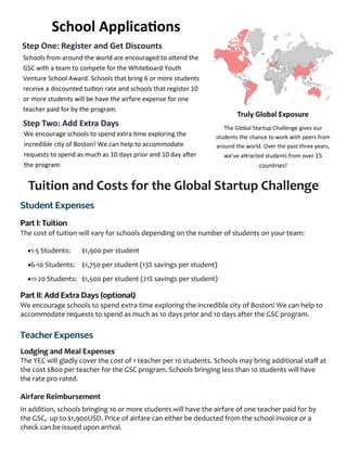 Tuition and Costs for the Global Startup Challenge
The cost of tuition will vary for schools depending on the number of students on your team:
1-5 Students: $1,900 per student
6-10 Students: $1,750 per student (13% savings per student)
11-20 Students: $1,500 per student (21% savings per student)
We encourage schools to spend extra time exploring the incredible city of Boston! We can help to
accommodate requests to spend as much as 10 days prior and 10 days after the GSC program.
Lodging and Meal Expenses
The YEC will gladly cover the cost of 1 teacher per 10 students. Schools may bring additional staff at
the cost $800 per teacher for the GSC program. Schools bringing less than 10 students will have
the rate pro-rated.
Airfare Reimbursement
In addition, schools bringing 10 or more students will have the airfare of one teacher paid for by
the GSC, up to $1,900USD. Price of airfare can either be deducted from the school invoice or a
check can be issued upon arrival.
Truly Global Exposure
The Global Startup Challenge gives our
students the chance to work with peers from
around the world. Over the past three years,
we’ve attracted students from over 15
countries!
Step One: Register and Get Discounts
Schools from around the world are encouraged to attend the
GSC with a team to compete for the Whiteboard Youth
Venture School Award. Schools that bring 6 or more students
receive a discounted tuition rate and schools that register 10
or more students will be have the airfare expense for one
teacher paid for by the program.
Step Two: Add Extra Days
We encourage schools to spend extra time exploring the
incredible city of Boston! We can help to accommodate
requests to spend as much as 10 days prior and 10 day after
the program.
School Applications
 