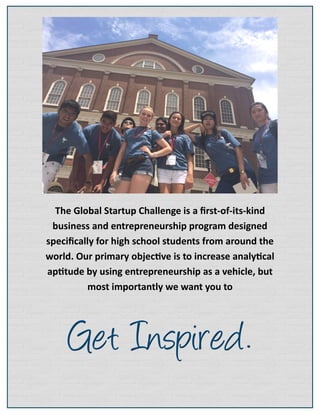 The Global Startup Challenge is a first-of-its-kind
business and entrepreneurship program designed
specifically for high school students from around the
world. Our primary objective is to increase analytical
aptitude by using entrepreneurship as a vehicle, but
most importantly we want you to
 