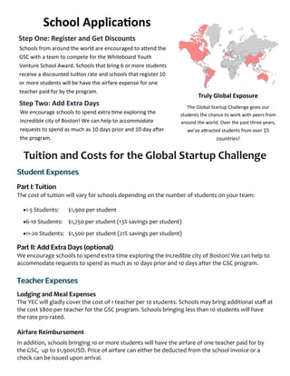 Tuition and Costs for the Global Startup Challenge
The cost of tuition will vary for schools depending on the number of students on your team:
1-5 Students: $1,900 per student
6-10 Students: $1,750 per student (13% savings per student)
11-20 Students: $1,500 per student (21% savings per student)
We encourage schools to spend extra time exploring the incredible city of Boston! We can help to
accommodate requests to spend as much as 10 days prior and 10 days after the GSC program.
Lodging and Meal Expenses
The YEC will gladly cover the cost of 1 teacher per 10 students. Schools may bring additional staff at
the cost $800 per teacher for the GSC program. Schools bringing less than 10 students will have
the rate pro-rated.
Airfare Reimbursement
In addition, schools bringing 10 or more students will have the airfare of one teacher paid for by
the GSC, up to $1,900USD. Price of airfare can either be deducted from the school invoice or a
check can be issued upon arrival.
Truly Global Exposure
The Global Startup Challenge gives our
students the chance to work with peers from
around the world. Over the past three years,
we’ve attracted students from over 15
countries!
Step One: Register and Get Discounts
Schools from around the world are encouraged to attend the
GSC with a team to compete for the Whiteboard Youth
Venture School Award. Schools that bring 6 or more students
receive a discounted tuition rate and schools that register 10
or more students will be have the airfare expense for one
teacher paid for by the program.
Step Two: Add Extra Days
We encourage schools to spend extra time exploring the
incredible city of Boston! We can help to accommodate
requests to spend as much as 10 days prior and 10 day after
the program.
School Applications
 
