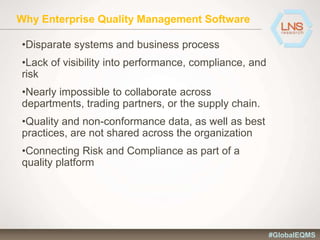 Why Enterprise Quality Management Software
•Disparate systems and business process
•Lack of visibility into performance, compliance, and
risk
•Nearly impossible to collaborate across
departments, trading partners, or the supply chain.
•Quality and non-conformance data, as well as best
practices, are not shared across the organization
•Connecting Risk and Compliance as part of a
quality platform
#GlobalEQMS
 