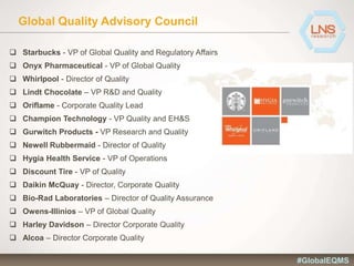 Global Quality Advisory Council
 Starbucks - VP of Global Quality and Regulatory Affairs
 Onyx Pharmaceutical - VP of Global Quality
 Whirlpool - Director of Quality
 Lindt Chocolate – VP R&D and Quality
 Oriflame - Corporate Quality Lead
 Champion Technology - VP Quality and EH&S
 Gurwitch Products - VP Research and Quality
 Newell Rubbermaid - Director of Quality
 Hygia Health Service - VP of Operations
 Discount Tire - VP of Quality
 Daikin McQuay - Director, Corporate Quality
 Bio-Rad Laboratories – Director of Quality Assurance
 Owens-Illinios – VP of Global Quality
 Harley Davidson – Director Corporate Quality
 Alcoa – Director Corporate Quality
#GlobalEQMS
 