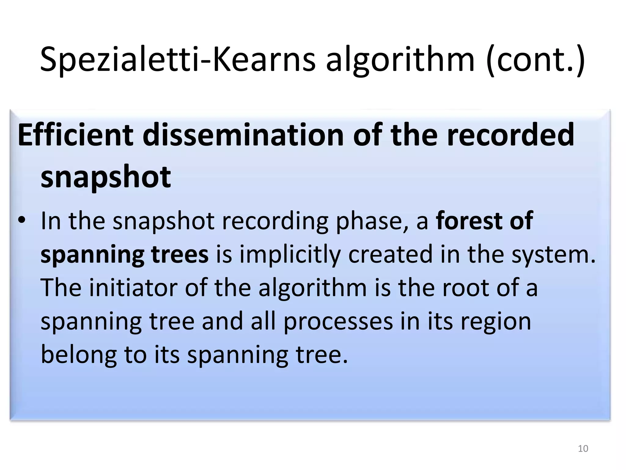 Spezialetti-Kearns algorithm (cont.)
Efficient dissemination of the recorded
snapshot
• In the snapshot recording phase, a forest of
spanning trees is implicitly created in the system.
The initiator of the algorithm is the root of a
spanning tree and all processes in its region
belong to its spanning tree.

10

 
