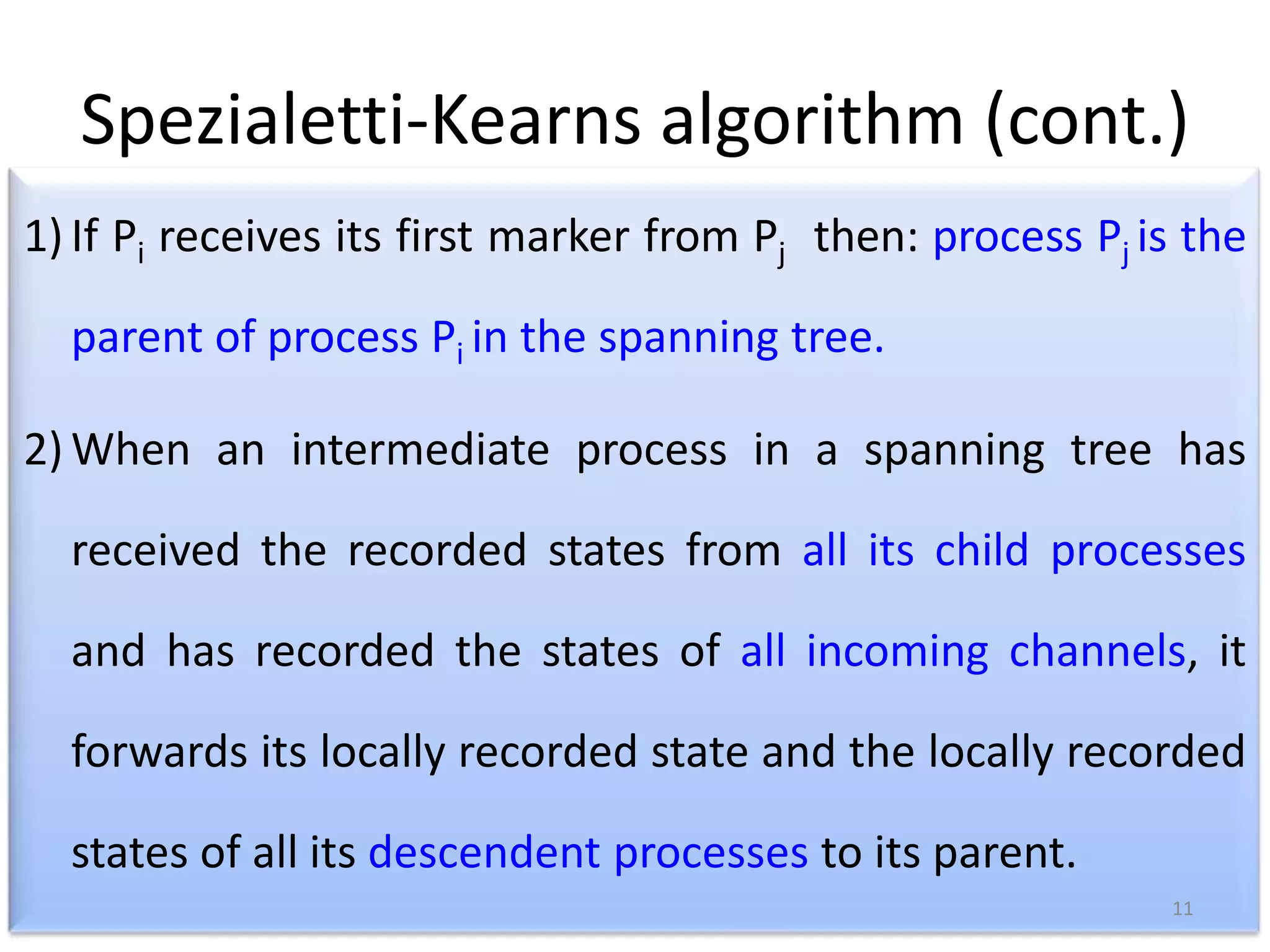 Spezialetti-Kearns algorithm (cont.)
1) If Pi receives its first marker from Pj then: process Pj is the
parent of process Pi in the spanning tree.
2) When an intermediate process in a spanning tree has
received the recorded states from all its child processes
and has recorded the states of all incoming channels, it
forwards its locally recorded state and the locally recorded
states of all its descendent processes to its parent.
11

 