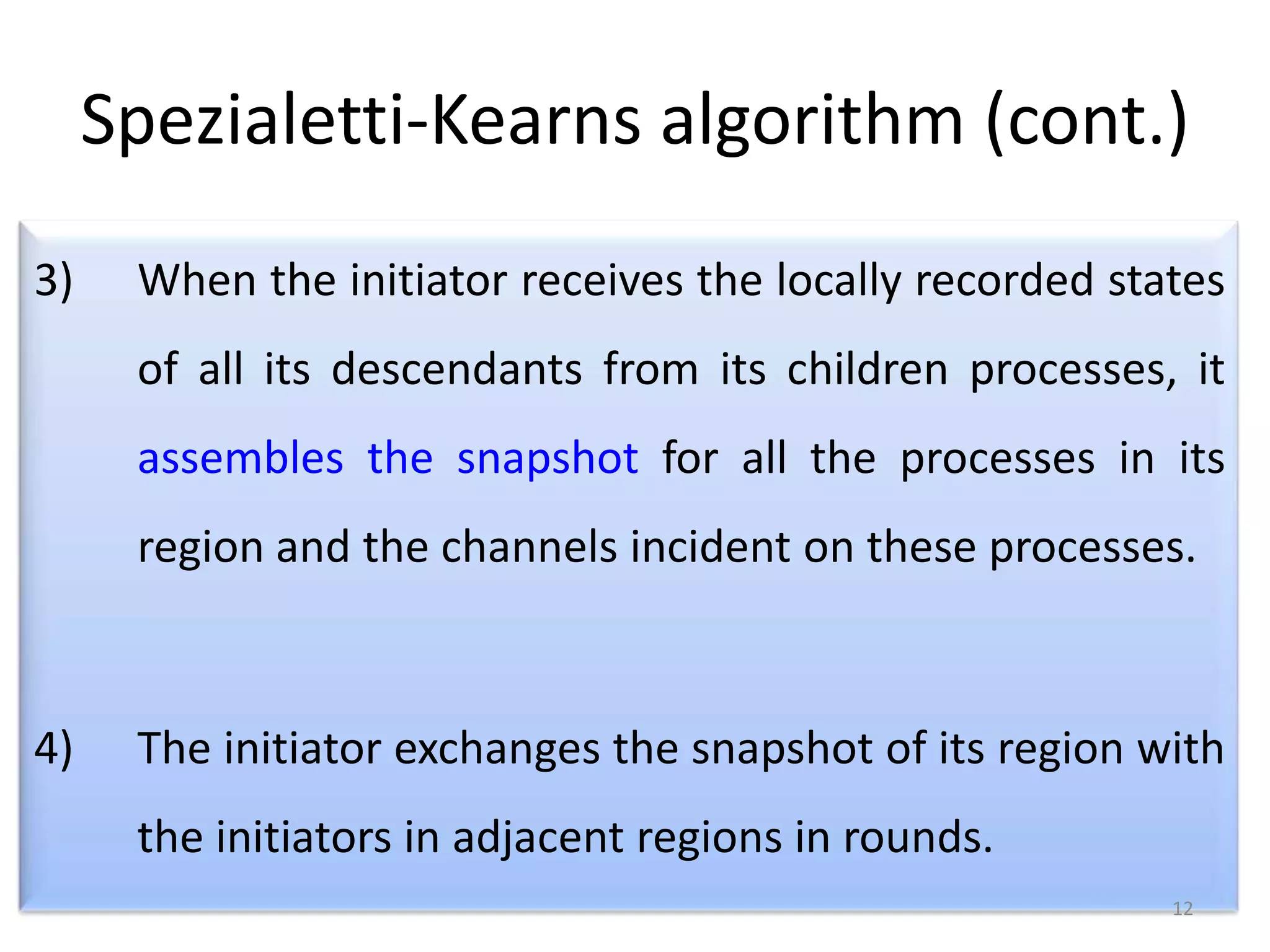 Spezialetti-Kearns algorithm (cont.)
3)

When the initiator receives the locally recorded states
of all its descendants from its children processes, it
assembles the snapshot for all the processes in its

region and the channels incident on these processes.

4)

The initiator exchanges the snapshot of its region with
the initiators in adjacent regions in rounds.
12

 