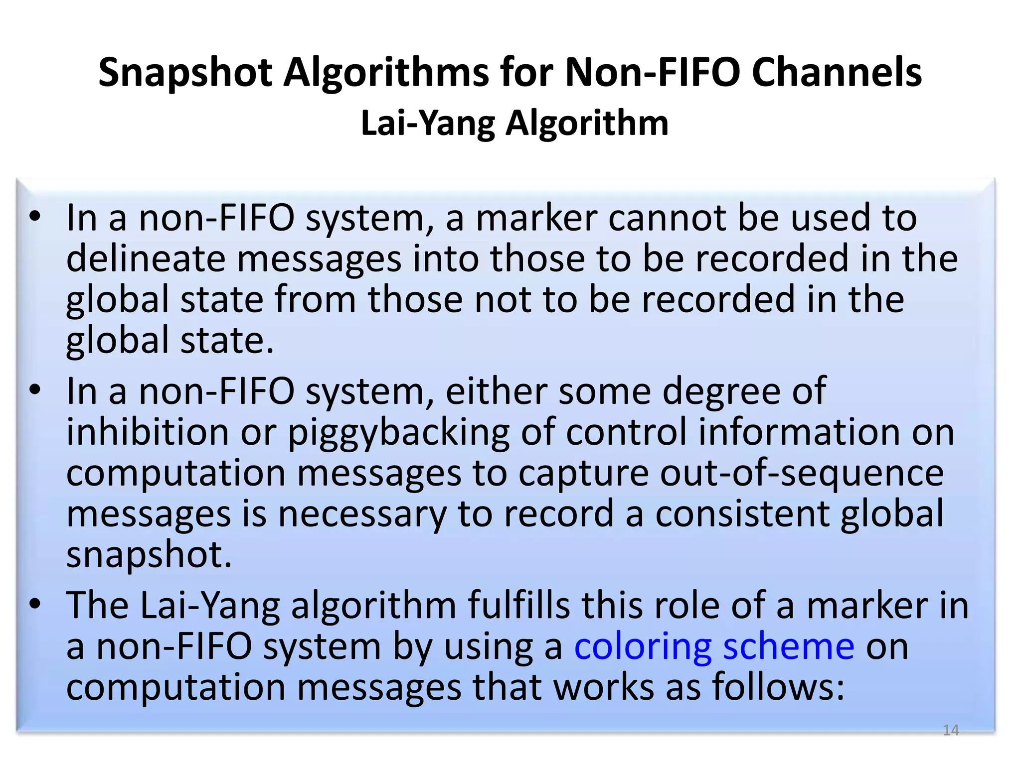 Snapshot Algorithms for Non-FIFO Channels
Lai-Yang Algorithm

• In a non-FIFO system, a marker cannot be used to
delineate messages into those to be recorded in the
global state from those not to be recorded in the
global state.
• In a non-FIFO system, either some degree of
inhibition or piggybacking of control information on
computation messages to capture out-of-sequence
messages is necessary to record a consistent global
snapshot.
• The Lai-Yang algorithm fulfills this role of a marker in
a non-FIFO system by using a coloring scheme on
computation messages that works as follows:
14

 