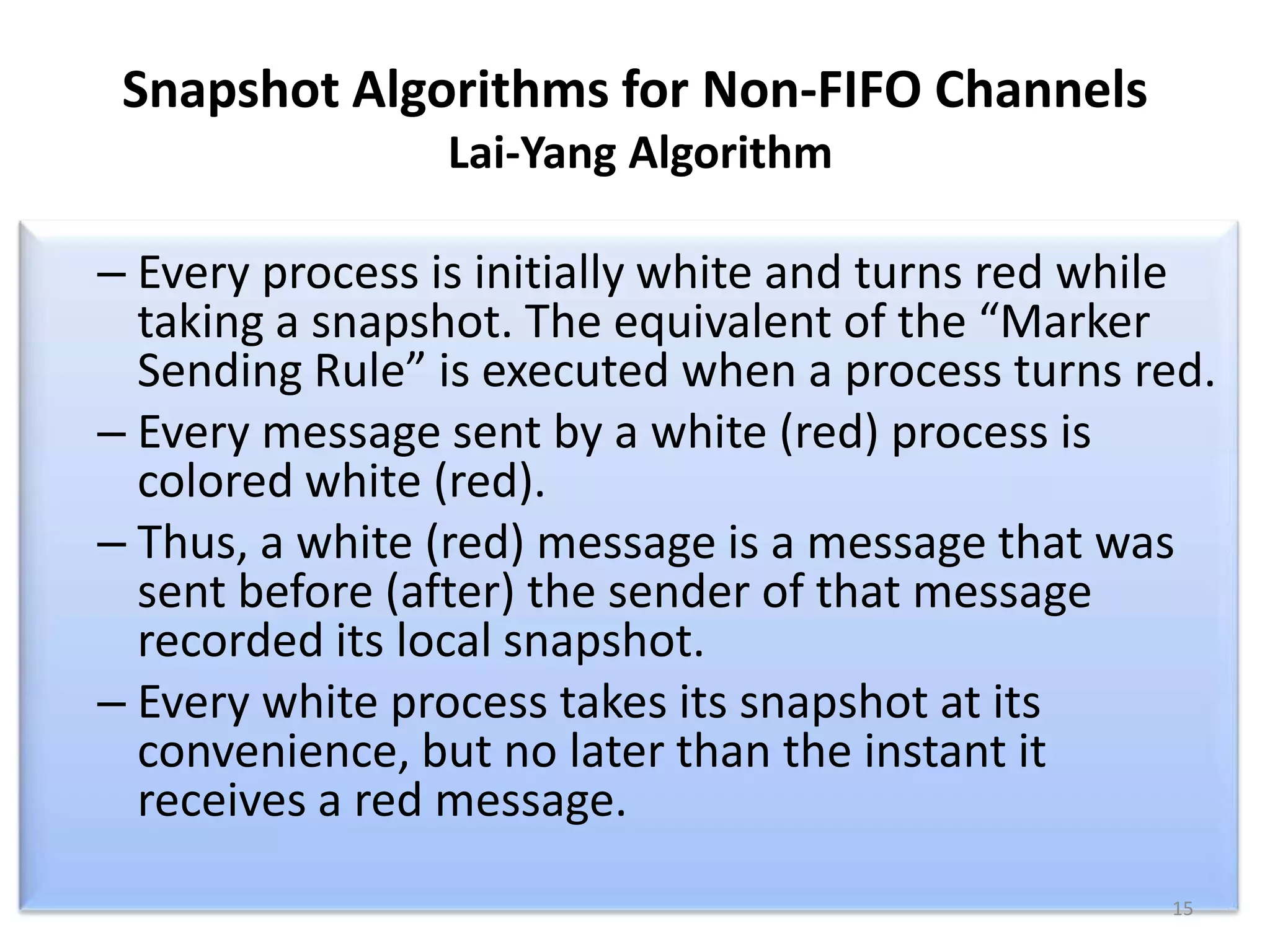 Snapshot Algorithms for Non-FIFO Channels
Lai-Yang Algorithm

– Every process is initially white and turns red while
taking a snapshot. The equivalent of the “Marker
Sending Rule” is executed when a process turns red.
– Every message sent by a white (red) process is
colored white (red).
– Thus, a white (red) message is a message that was
sent before (after) the sender of that message
recorded its local snapshot.
– Every white process takes its snapshot at its
convenience, but no later than the instant it
receives a red message.
15

 