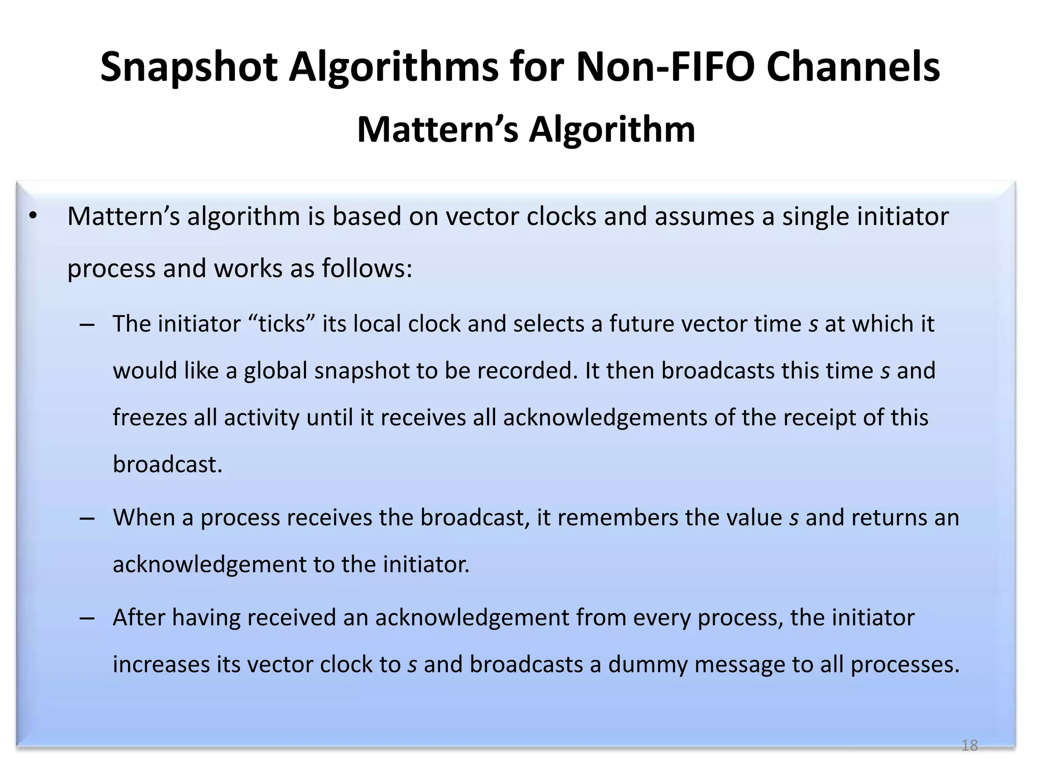 Snapshot Algorithms for Non-FIFO Channels
Mattern’s Algorithm
• Mattern’s algorithm is based on vector clocks and assumes a single initiator
process and works as follows:
– The initiator “ticks” its local clock and selects a future vector time s at which it
would like a global snapshot to be recorded. It then broadcasts this time s and
freezes all activity until it receives all acknowledgements of the receipt of this

broadcast.
– When a process receives the broadcast, it remembers the value s and returns an
acknowledgement to the initiator.
– After having received an acknowledgement from every process, the initiator
increases its vector clock to s and broadcasts a dummy message to all processes.
18

 