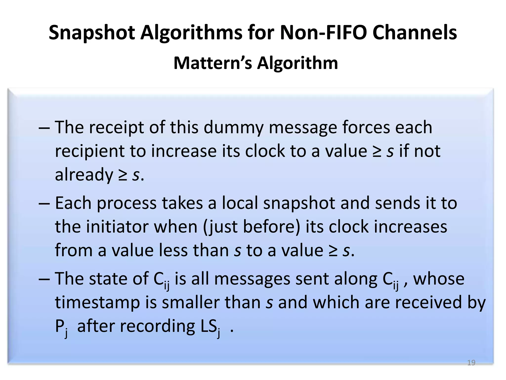 Snapshot Algorithms for Non-FIFO Channels
Mattern’s Algorithm

– The receipt of this dummy message forces each
recipient to increase its clock to a value ≥ s if not
already ≥ s.
– Each process takes a local snapshot and sends it to
the initiator when (just before) its clock increases
from a value less than s to a value ≥ s.
– The state of Cij is all messages sent along Cij , whose
timestamp is smaller than s and which are received by
Pj after recording LSj .
19

 