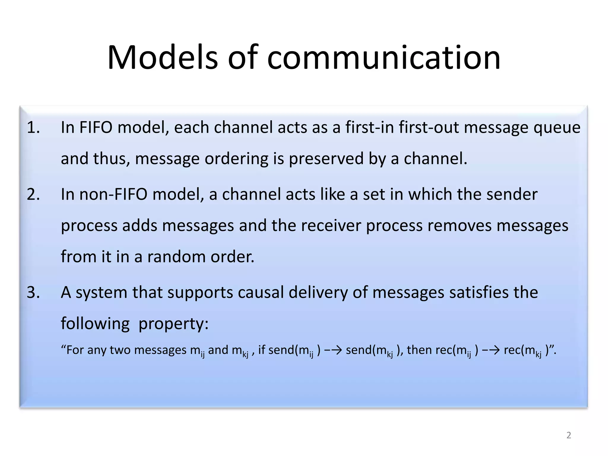 Models of communication
1.

In FIFO model, each channel acts as a first-in first-out message queue

and thus, message ordering is preserved by a channel.
2.

In non-FIFO model, a channel acts like a set in which the sender
process adds messages and the receiver process removes messages
from it in a random order.

3.

A system that supports causal delivery of messages satisfies the
following property:
“For any two messages mij and mkj , if send(mij ) −→ send(mkj ), then rec(mij ) −→ rec(mkj )”.

2

 