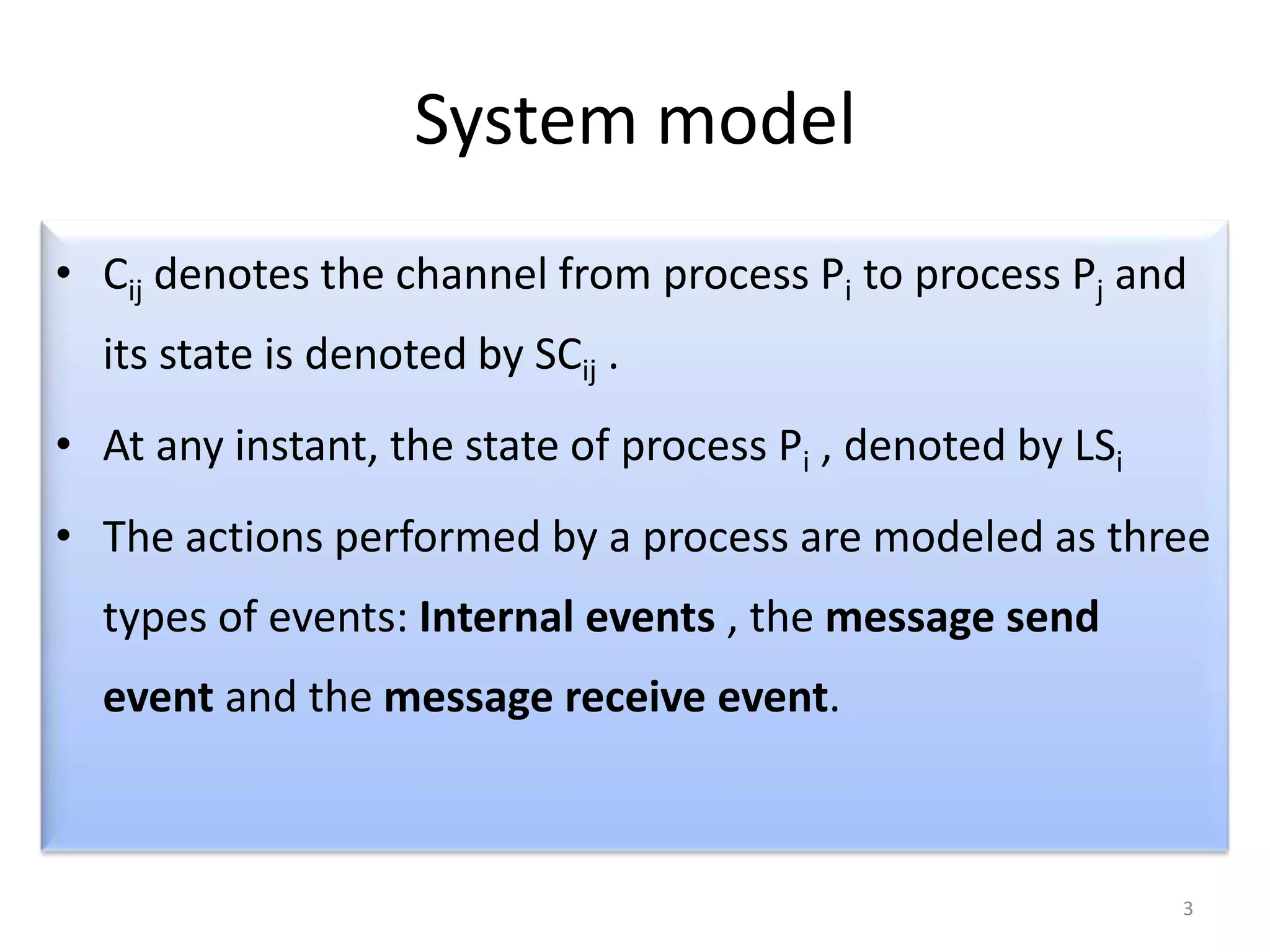 System model
• Cij denotes the channel from process Pi to process Pj and

its state is denoted by SCij .
• At any instant, the state of process Pi , denoted by LSi
• The actions performed by a process are modeled as three
types of events: Internal events , the message send
event and the message receive event.

3

 