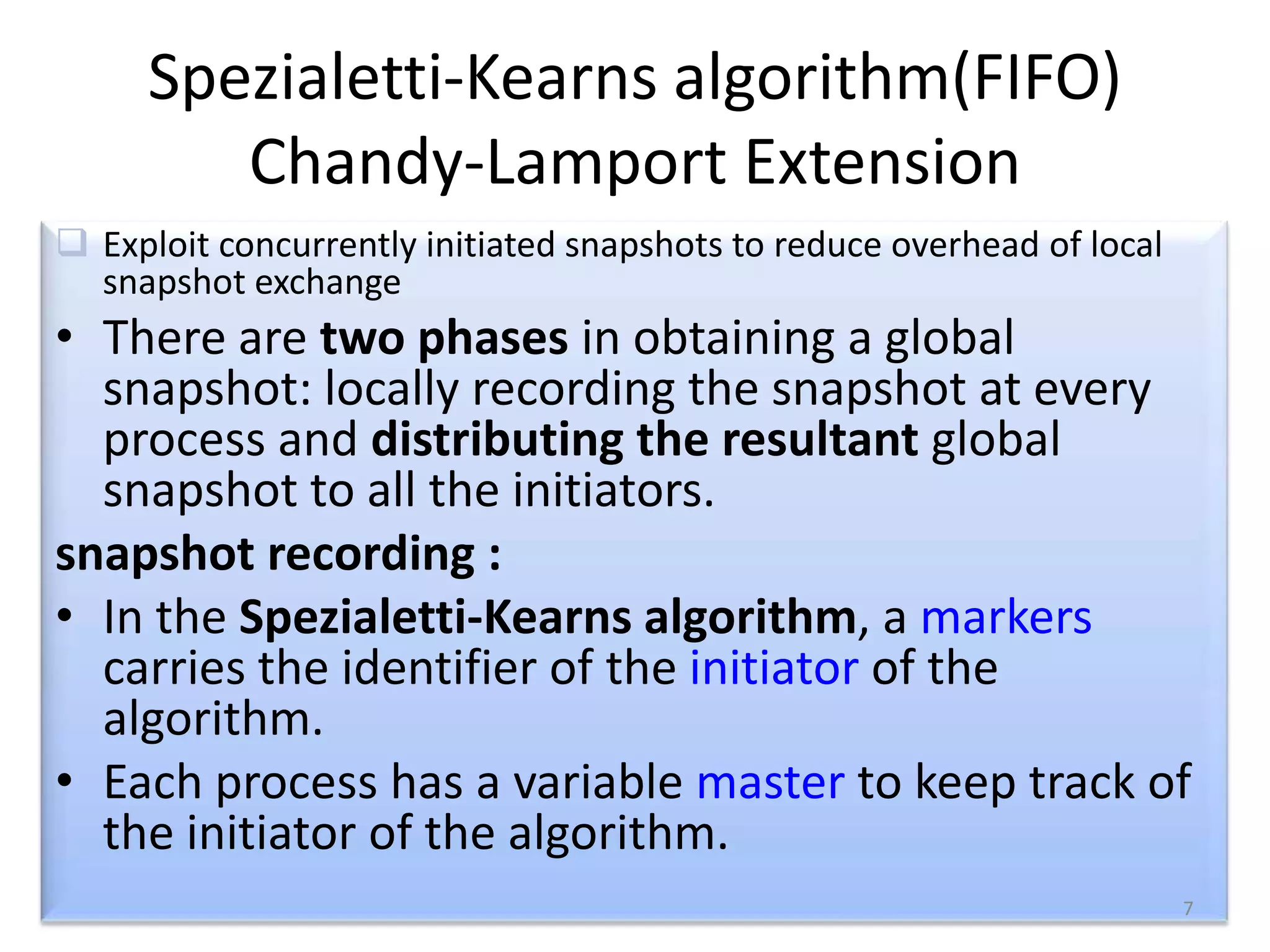 Spezialetti-Kearns algorithm(FIFO)
Chandy-Lamport Extension
 Exploit concurrently initiated snapshots to reduce overhead of local
snapshot exchange

• There are two phases in obtaining a global
snapshot: locally recording the snapshot at every
process and distributing the resultant global
snapshot to all the initiators.
snapshot recording :
• In the Spezialetti-Kearns algorithm, a markers
carries the identifier of the initiator of the
algorithm.
• Each process has a variable master to keep track of
the initiator of the algorithm.
7

 