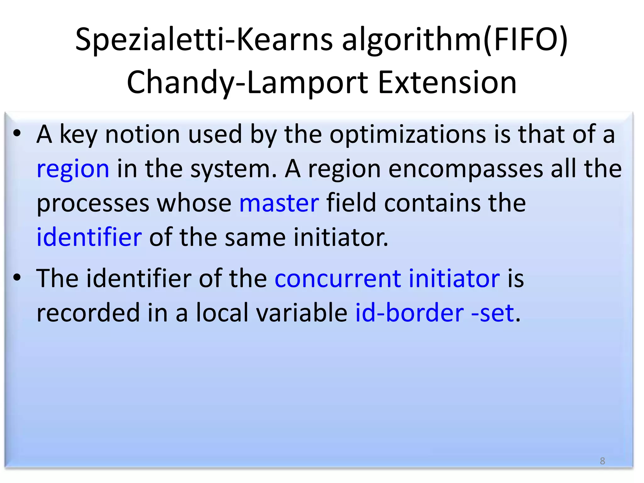 Spezialetti-Kearns algorithm(FIFO)
Chandy-Lamport Extension
• A key notion used by the optimizations is that of a
region in the system. A region encompasses all the
processes whose master field contains the
identifier of the same initiator.
• The identifier of the concurrent initiator is
recorded in a local variable id-border -set.

8

 