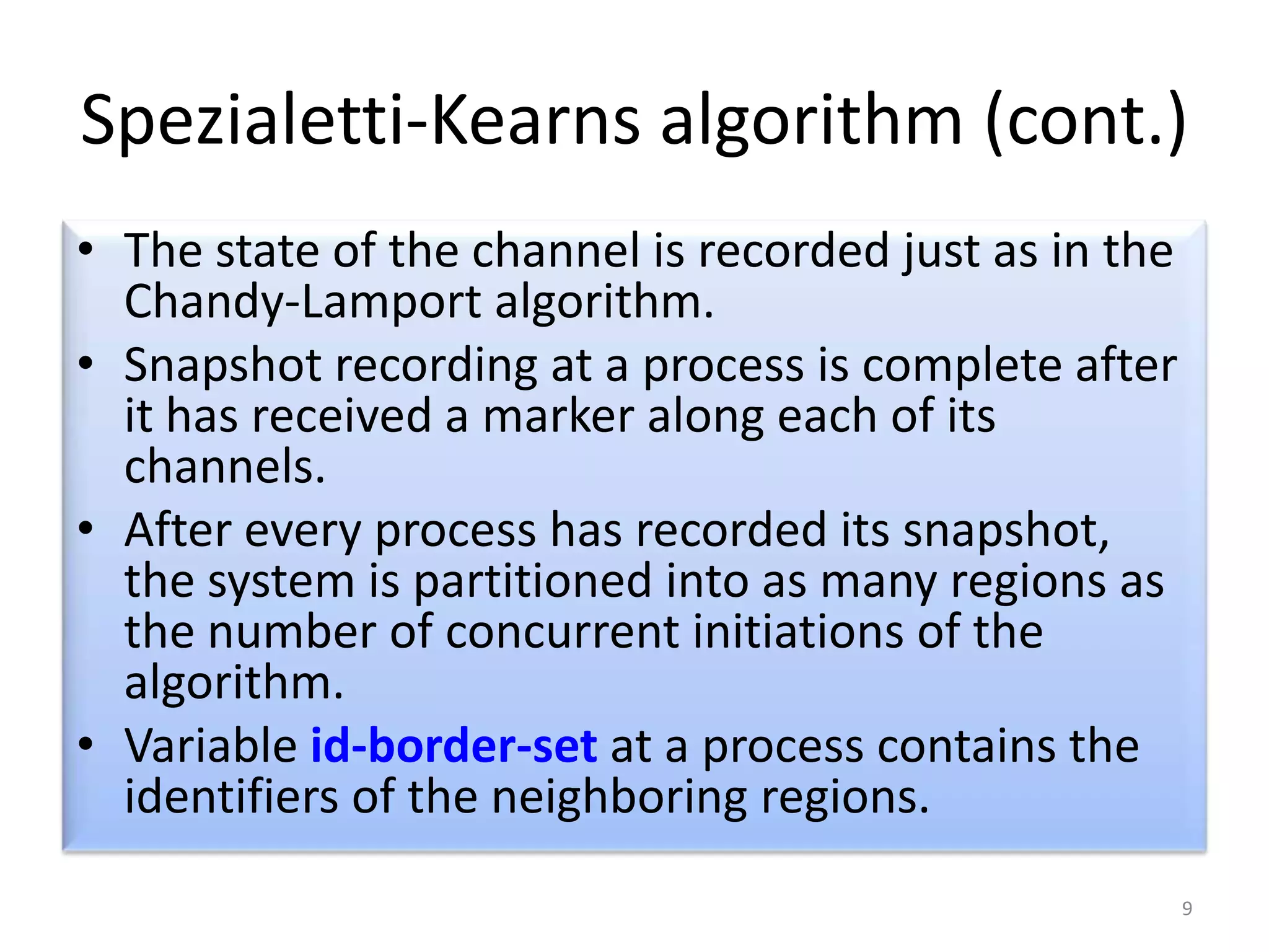 Spezialetti-Kearns algorithm (cont.)
• The state of the channel is recorded just as in the
Chandy-Lamport algorithm.
• Snapshot recording at a process is complete after
it has received a marker along each of its
channels.
• After every process has recorded its snapshot,
the system is partitioned into as many regions as
the number of concurrent initiations of the
algorithm.
• Variable id-border-set at a process contains the
identifiers of the neighboring regions.
9

 