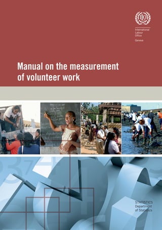 Manual on the measurement
of volunteer work
Department of Statistics
International Labour Ofﬁce
4, route des Morillons
CH-1211 Geneva 22
Switzerland
Tel.: (+41 22) 799 8631
Fax: (+41 22) 799 6957
Email: statistics@ilo.org
Internet: www.ilo.org/statistics
http://laborsta.ilo.org
STATISTICS
Department
of Statistics
ILOManualonthemeasurementofvolunteerwork
Manual on the measurement of volunteer work
This manual presents a data collection strategy for measuring volunteer work that is cost-effective and reliable.
It provides a deﬁnition of volunteer work, a measurement methodology to identify volunteer workers and their
characteristics, and an estimation methodology to value their work. The 18th International Conference of Labour
Statisticians discussed and approved the Manual in 2008, making this the ﬁrst-ever internationally sanctioned
guidance to national statistical agencies for generating ofﬁcial statistics on volunteer work, using a common
deﬁnition and approach.
The manual is meant to serve as a reference for statisticians to measure volunteer work, as well as a guide to
researchers, policy makers and others who wish to understand and use the resulting statistics. The manual
is intended to help raise awareness of the need for statistics on volunteer work, a crucial labour resource
that improves the quality of life everywhere in the world. The manual, therefore, is an integral part of ILO’s
commitment to decent work.
Under the auspices of the ILO Department of Statistics, the manual was prepared by researchers at the Johns
Hopkins Center for Civil Society Studies in cooperation with an international Technical Experts Group and with
support from United Nations Volunteers. Its publication coincides with the 10th anniversary of the United
Nations International Year of the Volunteer (IYV 2001), that called on governments to recognize and improve
their measurement of volunteer work.
 