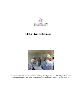 Global Stem Cells Group
Secure your seat to this exclusive one time training with a deposit of only $500. Adipose Derived and
Bone Marrow Stem Cells Course. September 15-16-2015 Istanbul, Turkey. Only 10 Seats avail
 