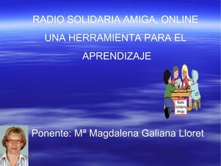 Ponente: Mª Magdalena Galiana Lloret
RADIO SOLIDARIA AMIGA, ONLINE
UNA HERRAMIENTA PARA EL
APRENDIZAJE
 
