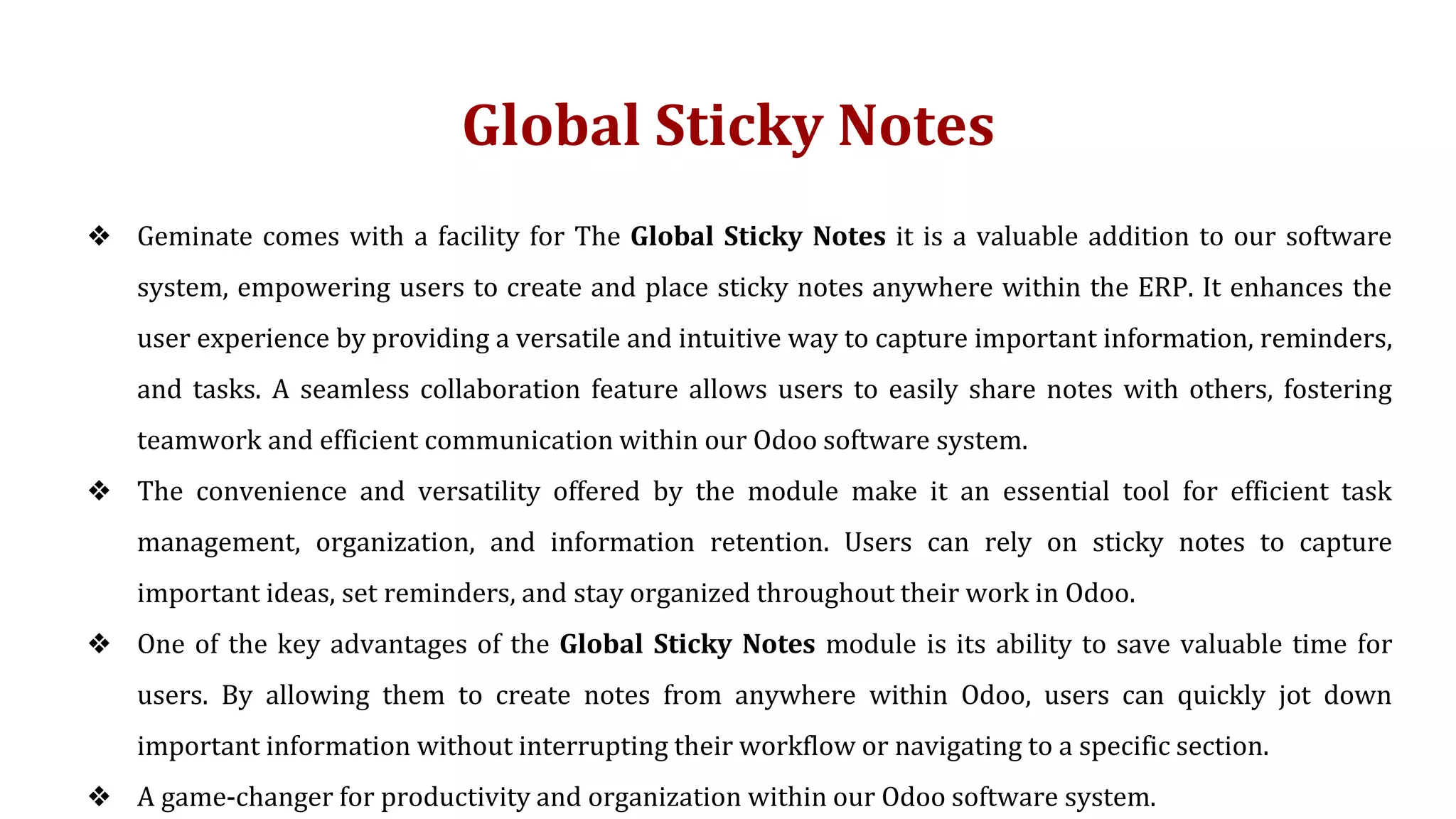 Global Sticky Notes
❖ Geminate comes with a facility for The Global Sticky Notes it is a valuable addition to our software
system, empowering users to create and place sticky notes anywhere within the ERP. It enhances the
user experience by providing a versatile and intuitive way to capture important information, reminders,
and tasks. A seamless collaboration feature allows users to easily share notes with others, fostering
teamwork and efficient communication within our Odoo software system.
❖ The convenience and versatility offered by the module make it an essential tool for efficient task
management, organization, and information retention. Users can rely on sticky notes to capture
important ideas, set reminders, and stay organized throughout their work in Odoo.
❖ One of the key advantages of the Global Sticky Notes module is its ability to save valuable time for
users. By allowing them to create notes from anywhere within Odoo, users can quickly jot down
important information without interrupting their workflow or navigating to a specific section.
❖ A game-changer for productivity and organization within our Odoo software system.
 