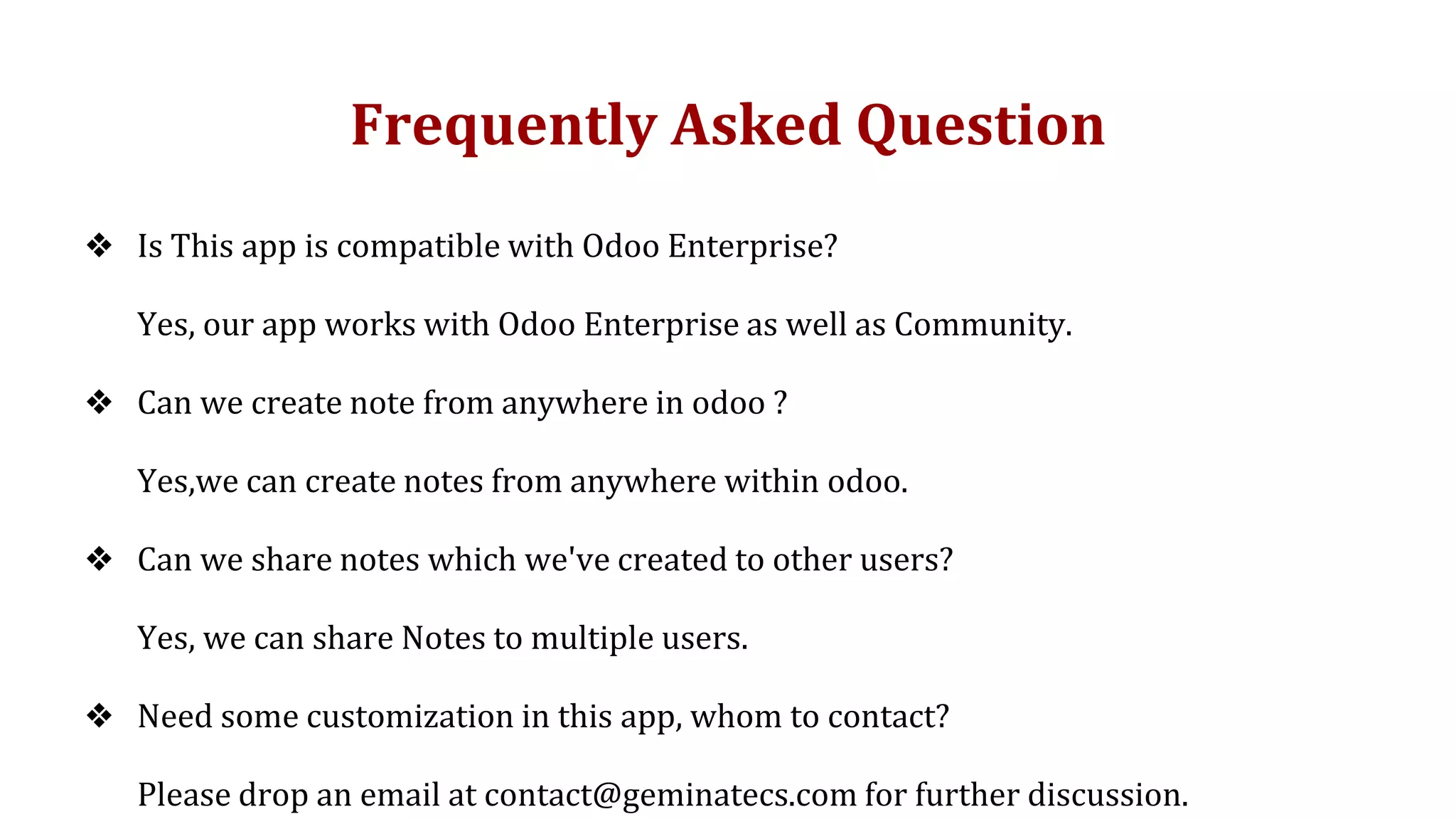 Frequently Asked Question
❖ Is This app is compatible with Odoo Enterprise?
Yes, our app works with Odoo Enterprise as well as Community.
❖ Can we create note from anywhere in odoo ?
Yes,we can create notes from anywhere within odoo.
❖ Can we share notes which we've created to other users?
Yes, we can share Notes to multiple users.
❖ Need some customization in this app, whom to contact?
Please drop an email at contact@geminatecs.com for further discussion.
 