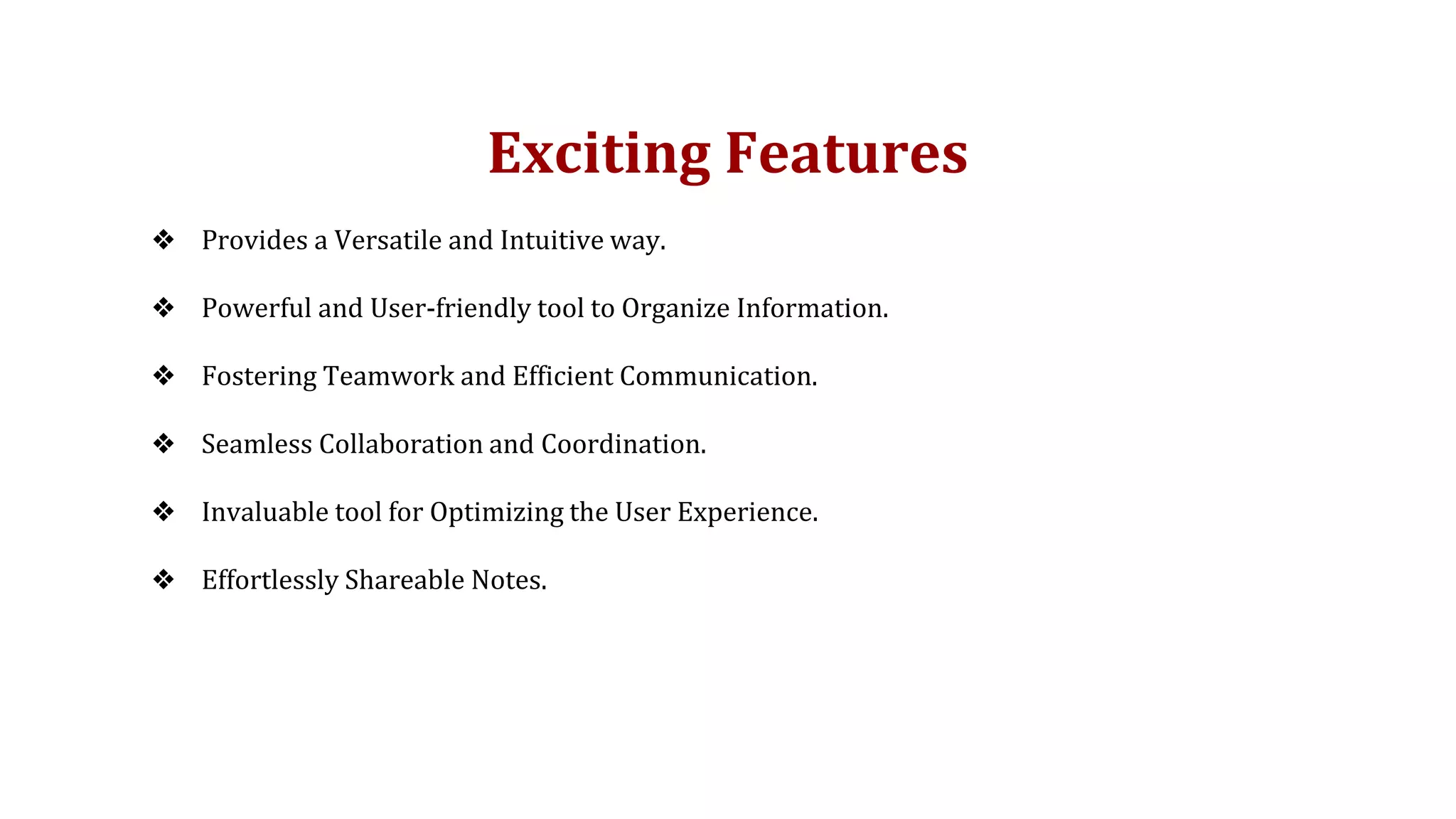 Exciting Features
❖ Provides a Versatile and Intuitive way.
❖ Powerful and User-friendly tool to Organize Information.
❖ Fostering Teamwork and Efficient Communication.
❖ Seamless Collaboration and Coordination.
❖ Invaluable tool for Optimizing the User Experience.
❖ Effortlessly Shareable Notes.
 