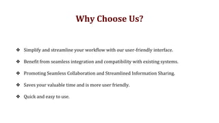 ❖ Simplify and streamline your workflow with our user-friendly interface.
❖ Benefit from seamless integration and compatibility with existing systems.
❖ Promoting Seamless Collaboration and Streamlined Information Sharing.
❖ Saves your valuable time and is more user friendly.
❖ Quick and easy to use.
Why Choose Us?
 