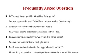 Frequently Asked Question
❖ Is This app is compatible with Odoo Enterprise?
Yes, our app works with Odoo Enterprise as well as Community.
❖ Can we create note from anywhere in odoo ?
Yes,we can create notes from anywhere within odoo.
❖ Can we share notes which we've created to other users?
Yes, we can share Notes to multiple users.
❖ Need some customization in this app, whom to contact?
Please drop an email at contact@geminatecs.com for further discussion.
 