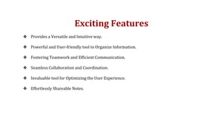 Exciting Features
❖ Provides a Versatile and Intuitive way.
❖ Powerful and User-friendly tool to Organize Information.
❖ Fostering Teamwork and Efficient Communication.
❖ Seamless Collaboration and Coordination.
❖ Invaluable tool for Optimizing the User Experience.
❖ Effortlessly Shareable Notes.
 