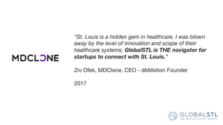 “St. Louis is a hidden gem in healthcare. I was blown
away by the level of innovation and scope of their
healthcare systems. GlobalSTL is THE navigator for
startups to connect with St. Louis.”
Ziv Ofek, MDClone, CEO - dbMotion Founder
2017
 