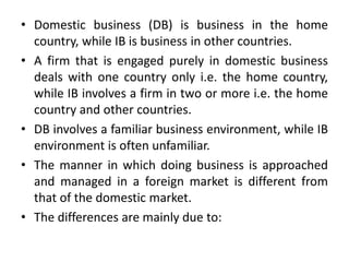 • Domestic business (DB) is business in the home
country, while IB is business in other countries.
• A firm that is engaged purely in domestic business
deals with one country only i.e. the home country,
while IB involves a firm in two or more i.e. the home
country and other countries.
• DB involves a familiar business environment, while IB
environment is often unfamiliar.
• The manner in which doing business is approached
and managed in a foreign market is different from
that of the domestic market.
• The differences are mainly due to:
 