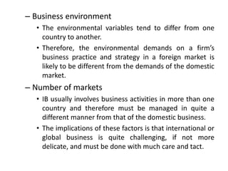 – Business environment
• The environmental variables tend to differ from one
country to another.
• Therefore, the environmental demands on a firm’s
business practice and strategy in a foreign market is
likely to be different from the demands of the domestic
market.
– Number of markets
• IB usually involves business activities in more than one
country and therefore must be managed in quite a
different manner from that of the domestic business.
• The implications of these factors is that international or
global business is quite challenging, if not more
delicate, and must be done with much care and tact.
 