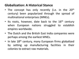 Globalization: A Historical Stance
• The concept has only recently (i.e. in the 20th
century) been popularized through the spread of
multinational enterprises (MNEs).
• Its roots, however, date back to the 16th century
when European nations struggled to establish
empires worldwide.
• The Dutch and the British East India companies were
perhaps among the earliest MNEs.
• In late 18th century, many European firms globalized
by setting up manufacturing facilities in their
colonies to extract raw materials.
 