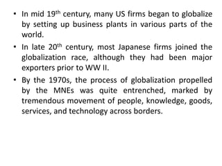 • In mid 19th century, many US firms began to globalize
by setting up business plants in various parts of the
world.
• In late 20th century, most Japanese firms joined the
globalization race, although they had been major
exporters prior to WW II.
• By the 1970s, the process of globalization propelled
by the MNEs was quite entrenched, marked by
tremendous movement of people, knowledge, goods,
services, and technology across borders.
 
