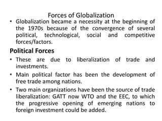 Forces of Globalization
• Globalization became a necessity at the beginning of
the 1970s because of the convergence of several
political, technological, social and competitive
forces/factors.
Political Forces
• These are due to liberalization of trade and
investments.
• Main political factor has been the development of
free trade among nations.
• Two main organizations have been the source of trade
liberalization: GATT now WTO and the EEC, to which
the progressive opening of emerging nations to
foreign investment could be added.
 
