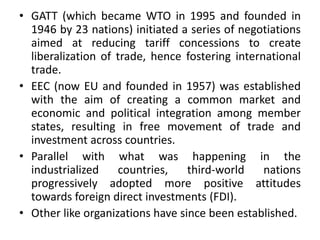 • GATT (which became WTO in 1995 and founded in
1946 by 23 nations) initiated a series of negotiations
aimed at reducing tariff concessions to create
liberalization of trade, hence fostering international
trade.
• EEC (now EU and founded in 1957) was established
with the aim of creating a common market and
economic and political integration among member
states, resulting in free movement of trade and
investment across countries.
• Parallel with what was happening in the
industrialized countries, third-world nations
progressively adopted more positive attitudes
towards foreign direct investments (FDI).
• Other like organizations have since been established.
 