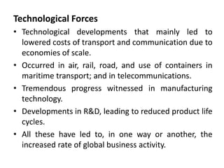 Technological Forces
• Technological developments that mainly led to
lowered costs of transport and communication due to
economies of scale.
• Occurred in air, rail, road, and use of containers in
maritime transport; and in telecommunications.
• Tremendous progress witnessed in manufacturing
technology.
• Developments in R&D, leading to reduced product life
cycles.
• All these have led to, in one way or another, the
increased rate of global business activity.
 