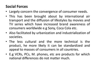 Social Forces
• Largely concern the convergence of consumer needs.
• This has been brought about by international air
transport and the diffusion of lifestyles by movies and
TV series which have increased brand awareness of
consumers worldwide e.g Sony, Coca Cola etc.
• Also facilitated by urbanization and industrialization of
societies.
• The less cultural and the more technical is the
product, he more likely it can be standardized and
appeal to masses of consumers in all countries.
• E.g VCRs, PCs, M. phones, etc are products for which
national differences do not matter much.
 